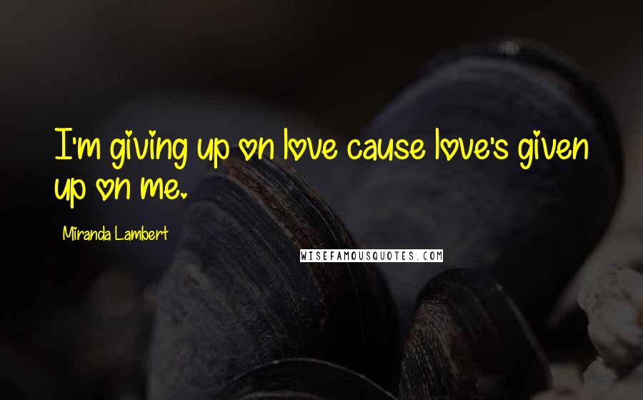 Miranda Lambert Quotes: I'm giving up on love cause love's given up on me.