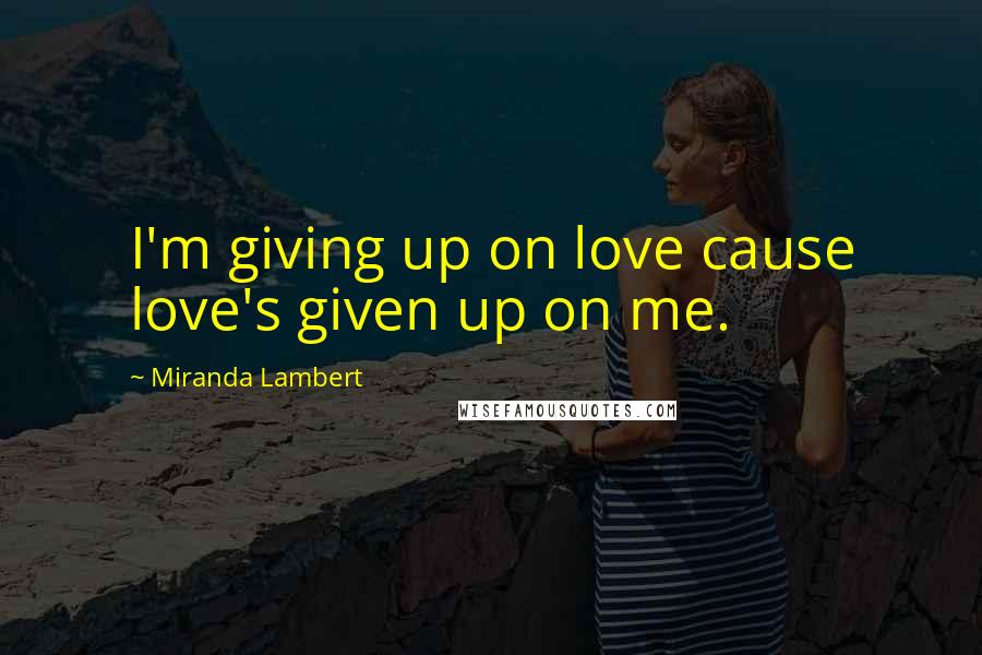 Miranda Lambert Quotes: I'm giving up on love cause love's given up on me.