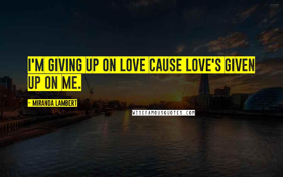 Miranda Lambert Quotes: I'm giving up on love cause love's given up on me.