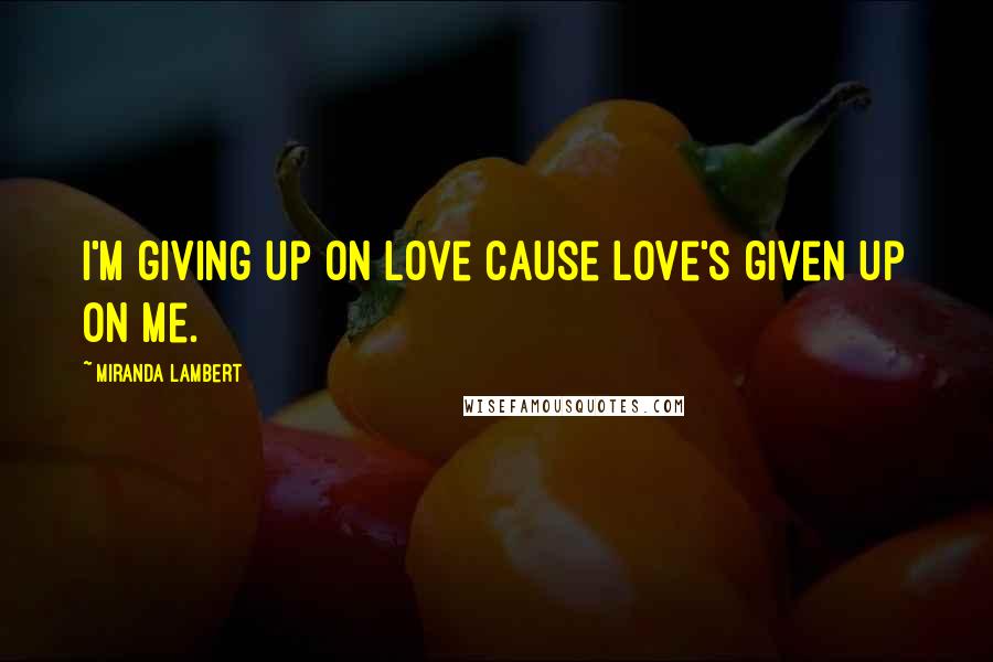 Miranda Lambert Quotes: I'm giving up on love cause love's given up on me.