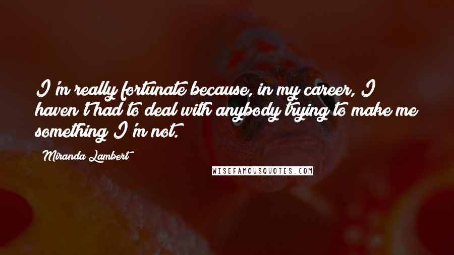 Miranda Lambert Quotes: I'm really fortunate because, in my career, I haven't had to deal with anybody trying to make me something I'm not.