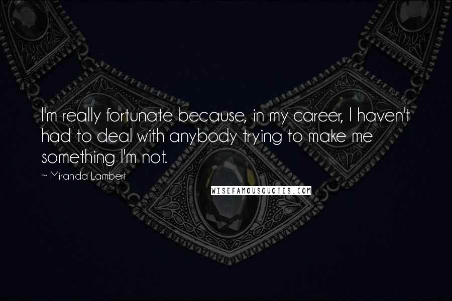 Miranda Lambert Quotes: I'm really fortunate because, in my career, I haven't had to deal with anybody trying to make me something I'm not.