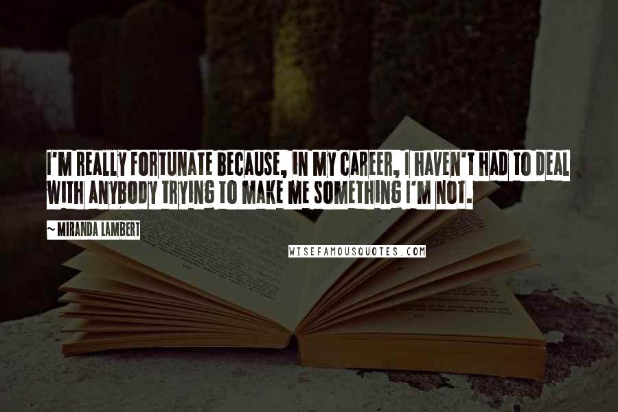 Miranda Lambert Quotes: I'm really fortunate because, in my career, I haven't had to deal with anybody trying to make me something I'm not.