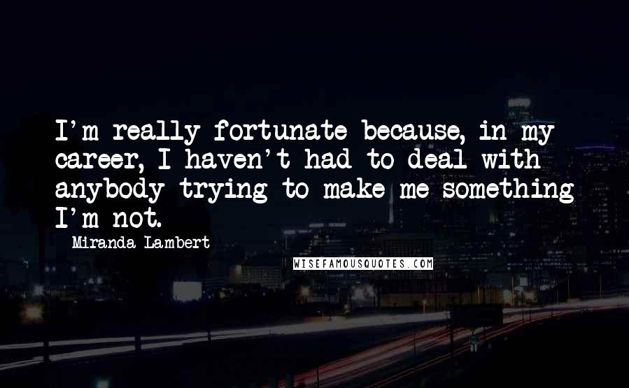 Miranda Lambert Quotes: I'm really fortunate because, in my career, I haven't had to deal with anybody trying to make me something I'm not.