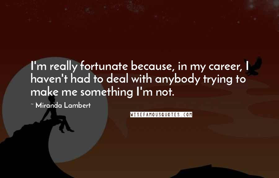 Miranda Lambert Quotes: I'm really fortunate because, in my career, I haven't had to deal with anybody trying to make me something I'm not.