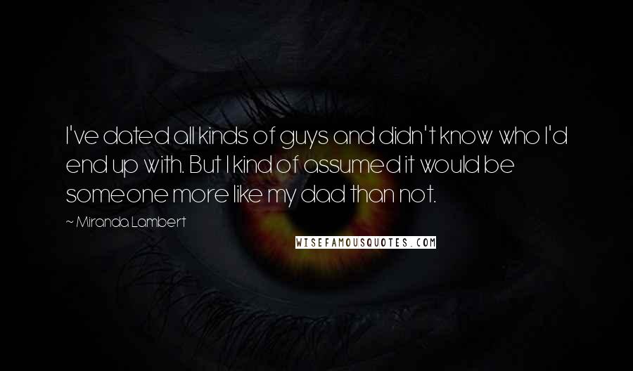 Miranda Lambert Quotes: I've dated all kinds of guys and didn't know who I'd end up with. But I kind of assumed it would be someone more like my dad than not.