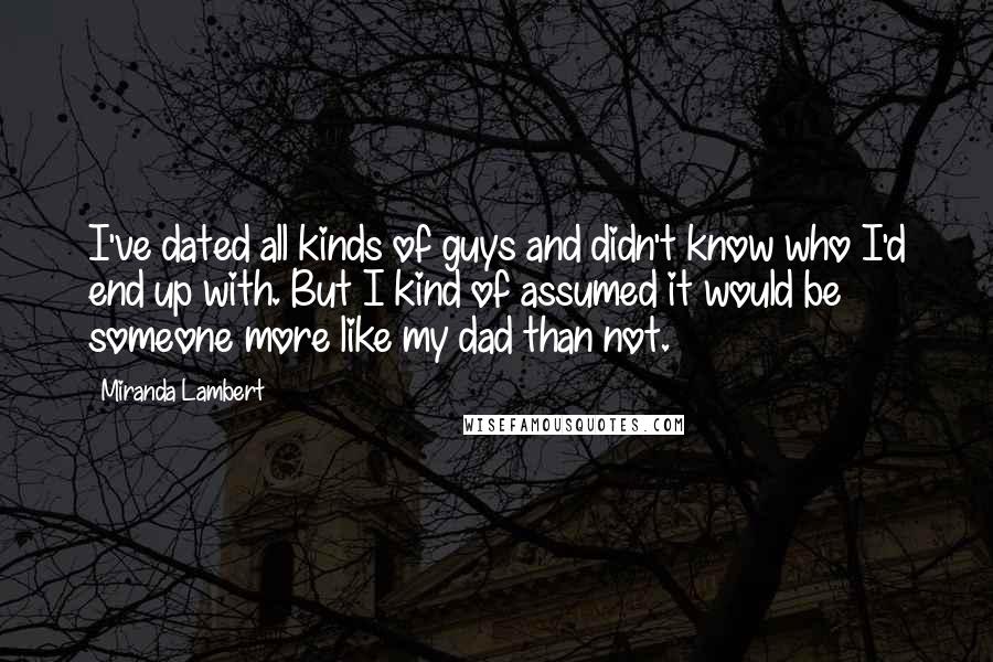 Miranda Lambert Quotes: I've dated all kinds of guys and didn't know who I'd end up with. But I kind of assumed it would be someone more like my dad than not.