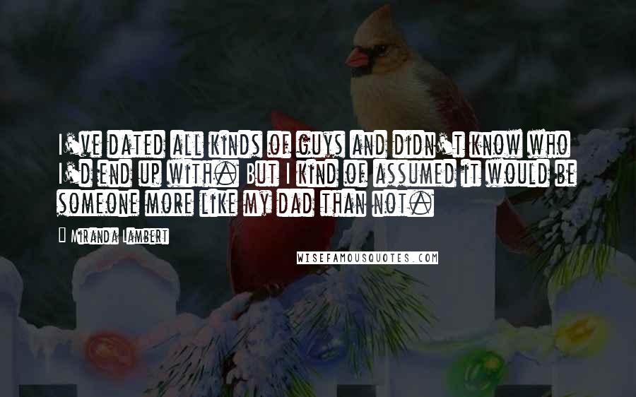 Miranda Lambert Quotes: I've dated all kinds of guys and didn't know who I'd end up with. But I kind of assumed it would be someone more like my dad than not.