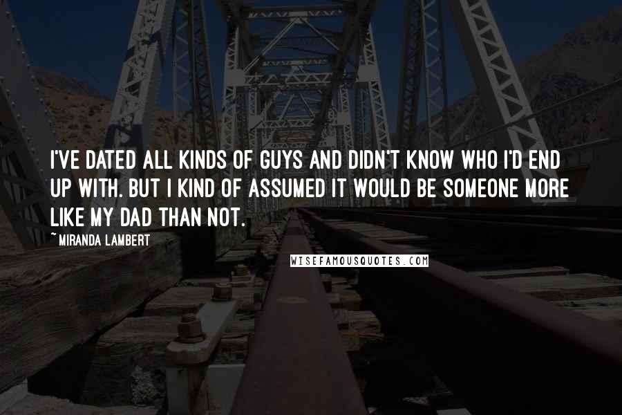 Miranda Lambert Quotes: I've dated all kinds of guys and didn't know who I'd end up with. But I kind of assumed it would be someone more like my dad than not.