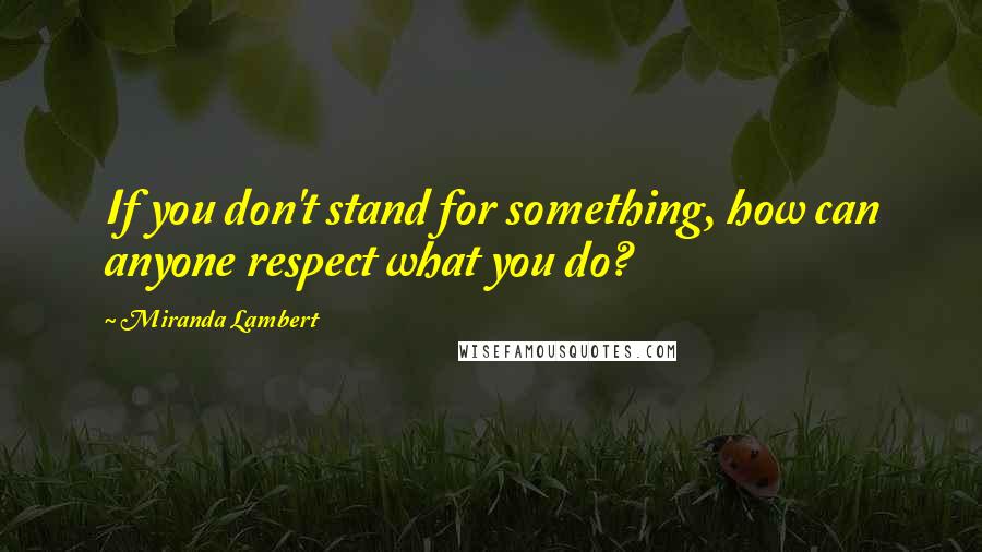 Miranda Lambert Quotes: If you don't stand for something, how can anyone respect what you do?