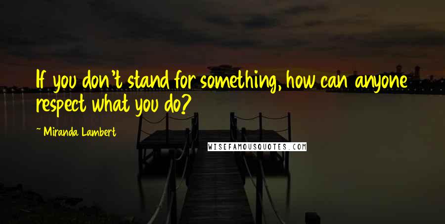 Miranda Lambert Quotes: If you don't stand for something, how can anyone respect what you do?