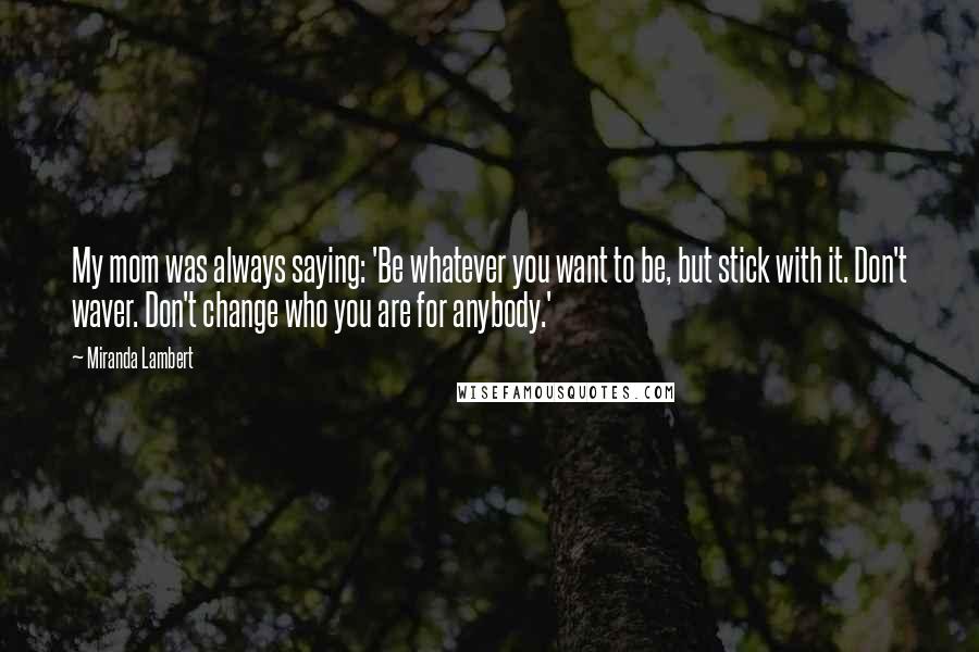 Miranda Lambert Quotes: My mom was always saying: 'Be whatever you want to be, but stick with it. Don't waver. Don't change who you are for anybody.'