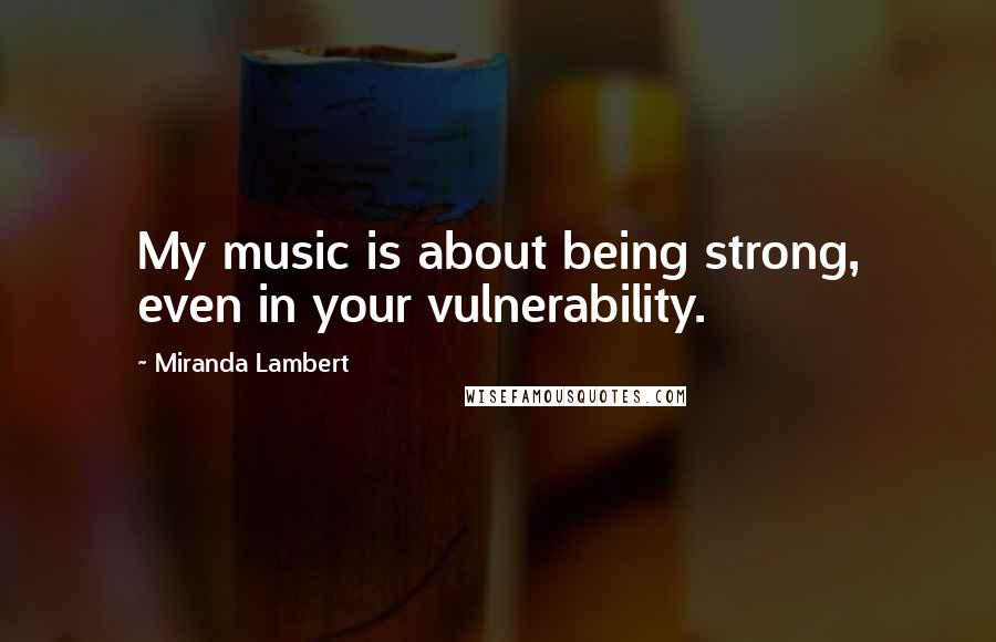 Miranda Lambert Quotes: My music is about being strong, even in your vulnerability.