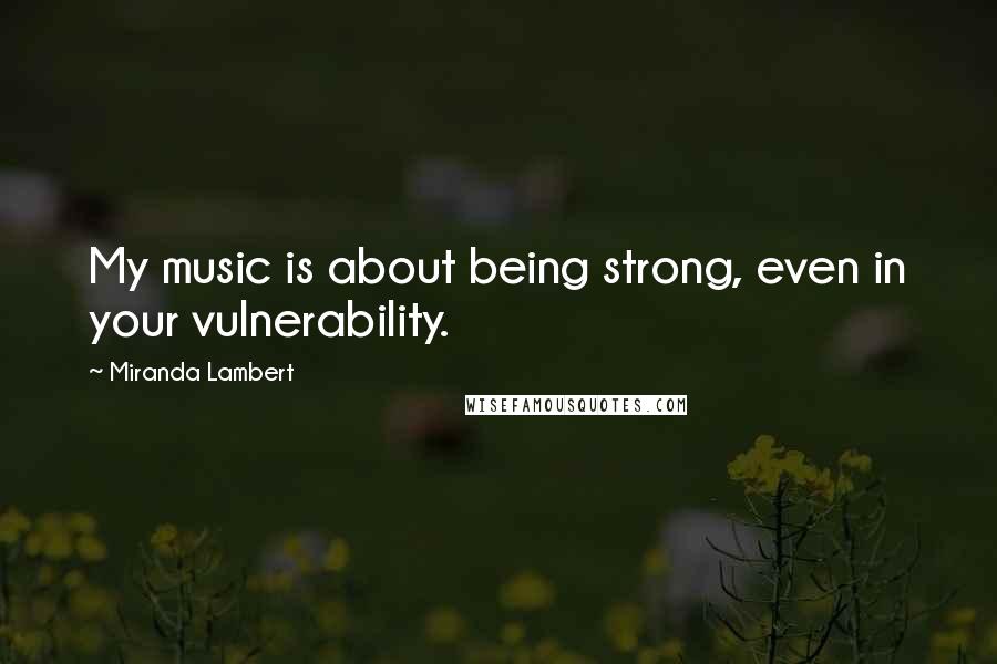 Miranda Lambert Quotes: My music is about being strong, even in your vulnerability.