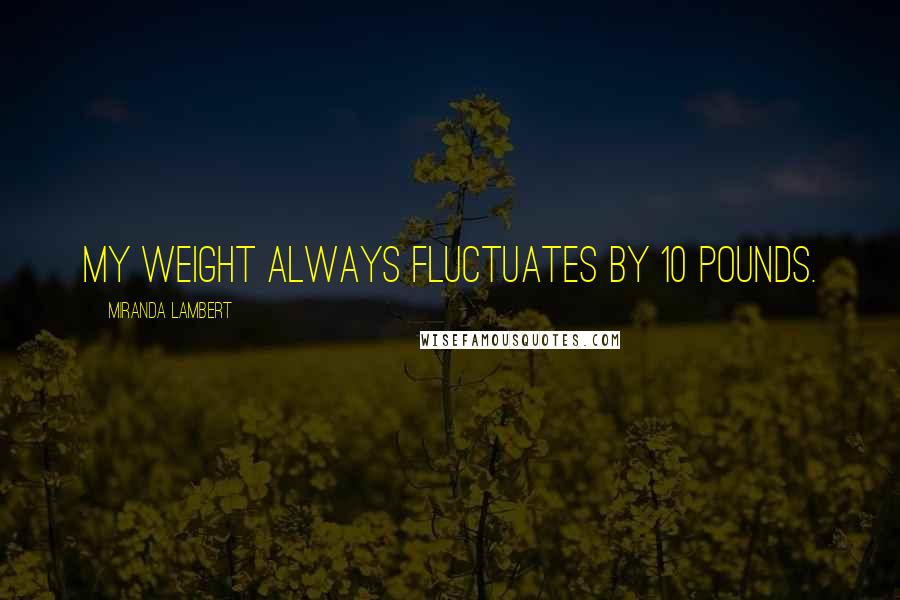 Miranda Lambert Quotes: My weight always fluctuates by 10 pounds.