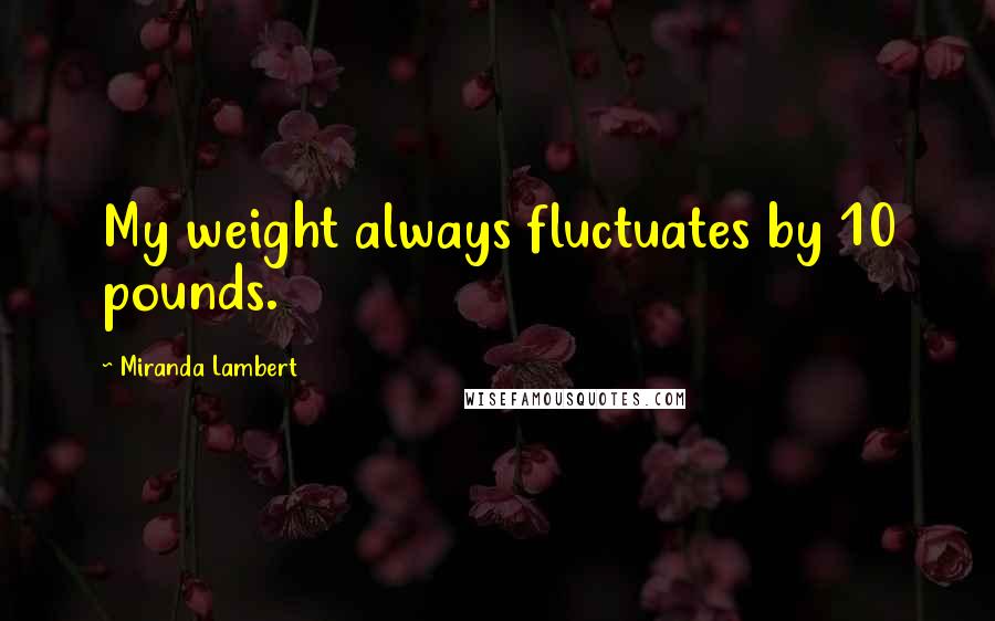 Miranda Lambert Quotes: My weight always fluctuates by 10 pounds.