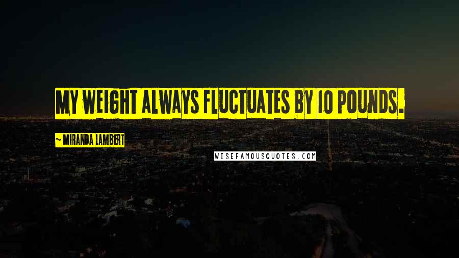 Miranda Lambert Quotes: My weight always fluctuates by 10 pounds.
