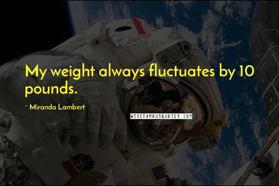 Miranda Lambert Quotes: My weight always fluctuates by 10 pounds.