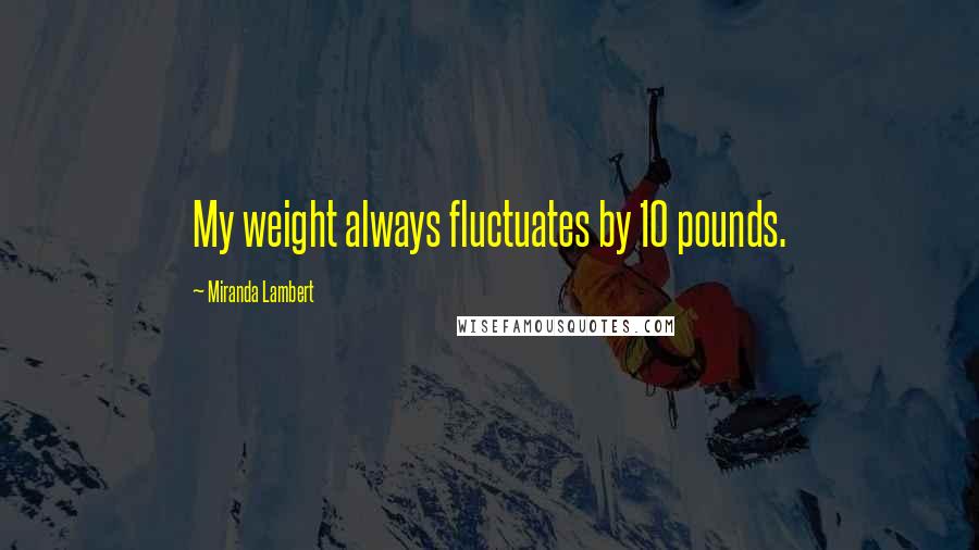Miranda Lambert Quotes: My weight always fluctuates by 10 pounds.