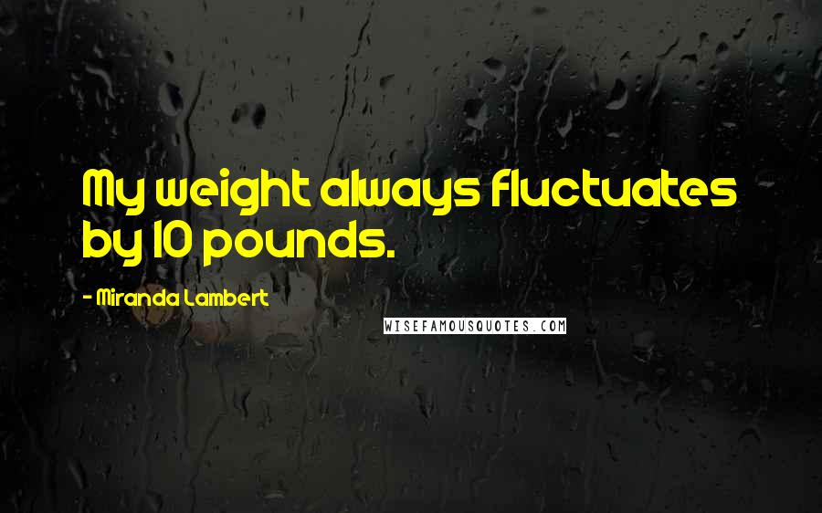 Miranda Lambert Quotes: My weight always fluctuates by 10 pounds.