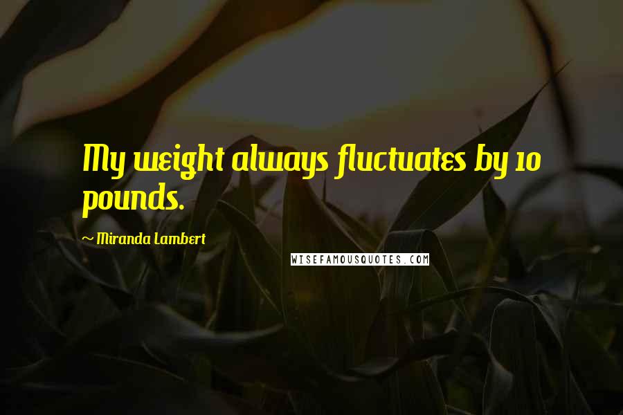Miranda Lambert Quotes: My weight always fluctuates by 10 pounds.