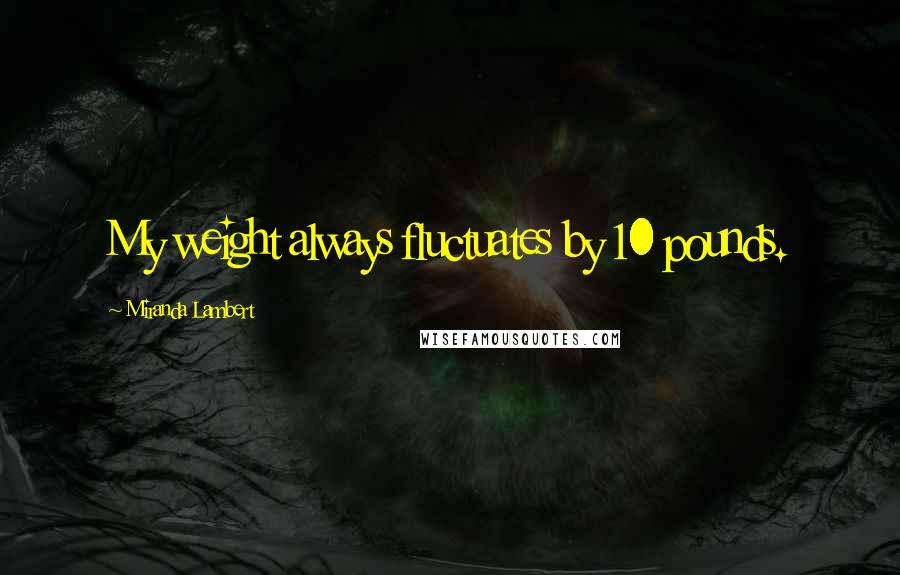 Miranda Lambert Quotes: My weight always fluctuates by 10 pounds.