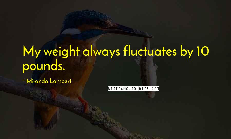 Miranda Lambert Quotes: My weight always fluctuates by 10 pounds.