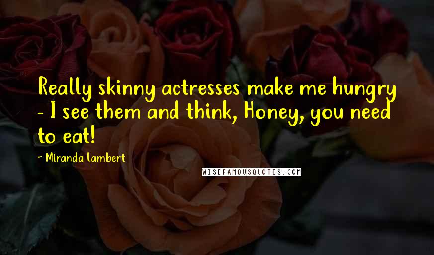 Miranda Lambert Quotes: Really skinny actresses make me hungry - I see them and think, Honey, you need to eat!