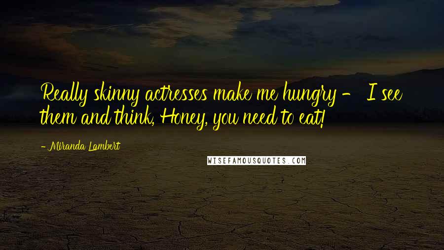 Miranda Lambert Quotes: Really skinny actresses make me hungry - I see them and think, Honey, you need to eat!