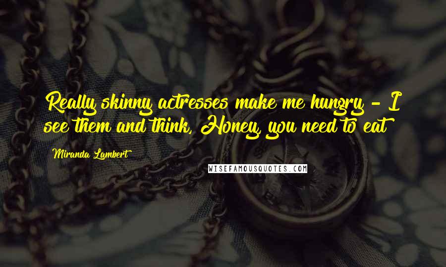 Miranda Lambert Quotes: Really skinny actresses make me hungry - I see them and think, Honey, you need to eat!