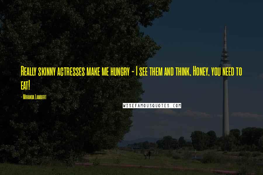Miranda Lambert Quotes: Really skinny actresses make me hungry - I see them and think, Honey, you need to eat!