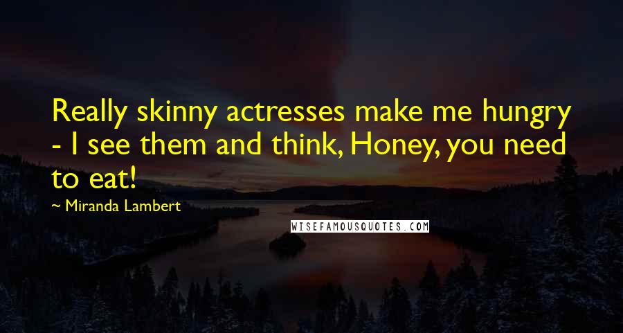 Miranda Lambert Quotes: Really skinny actresses make me hungry - I see them and think, Honey, you need to eat!