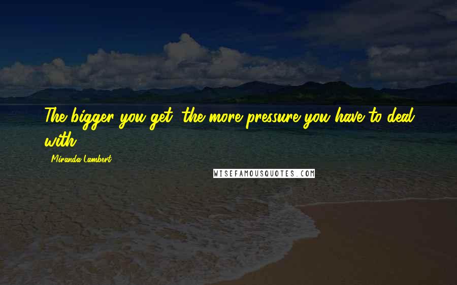 Miranda Lambert Quotes: The bigger you get, the more pressure you have to deal with.