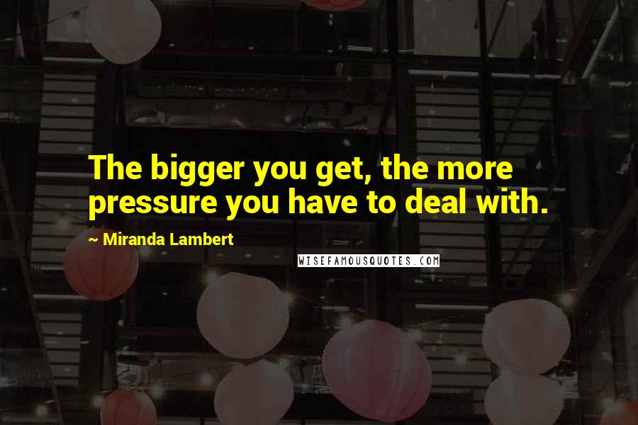 Miranda Lambert Quotes: The bigger you get, the more pressure you have to deal with.