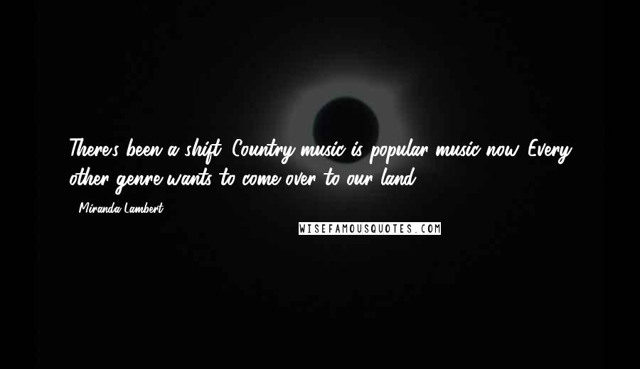 Miranda Lambert Quotes: There's been a shift: Country music is popular music now. Every other genre wants to come over to our land.