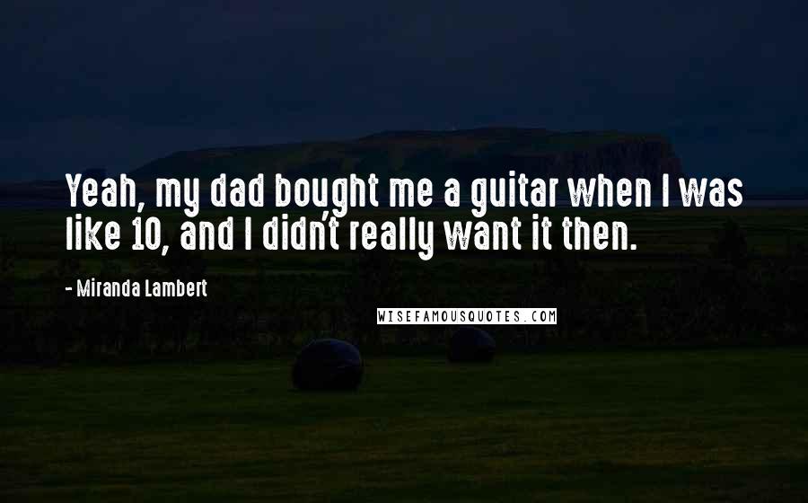 Miranda Lambert Quotes: Yeah, my dad bought me a guitar when I was like 10, and I didn't really want it then.