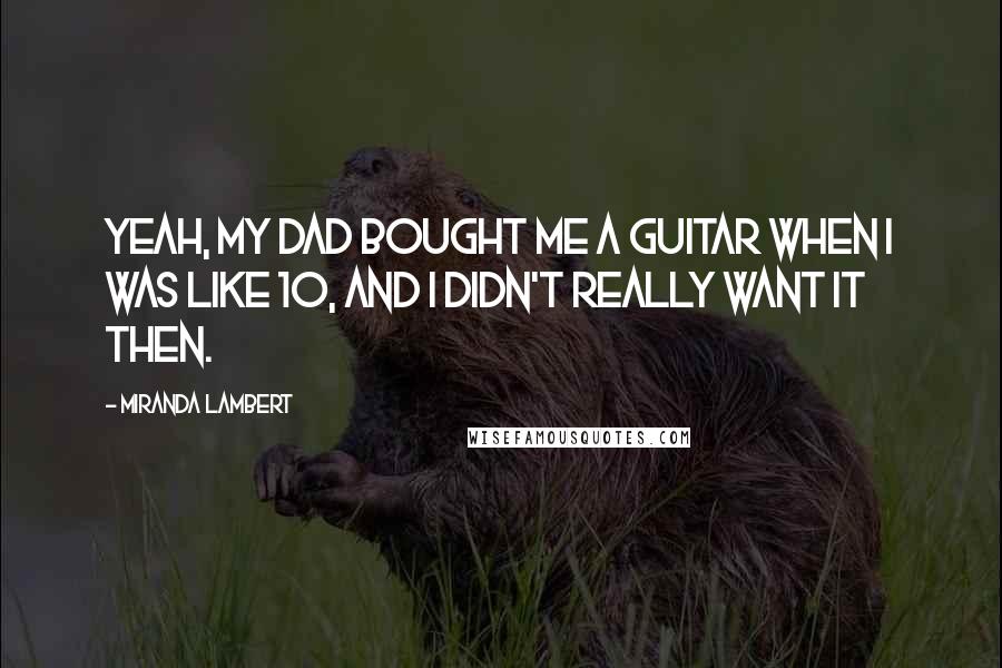 Miranda Lambert Quotes: Yeah, my dad bought me a guitar when I was like 10, and I didn't really want it then.