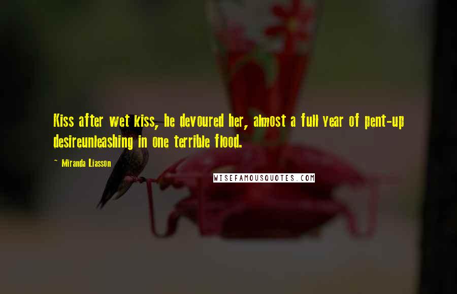 Miranda Liasson Quotes: Kiss after wet kiss, he devoured her, almost a full year of pent-up desireunleashing in one terrible flood.