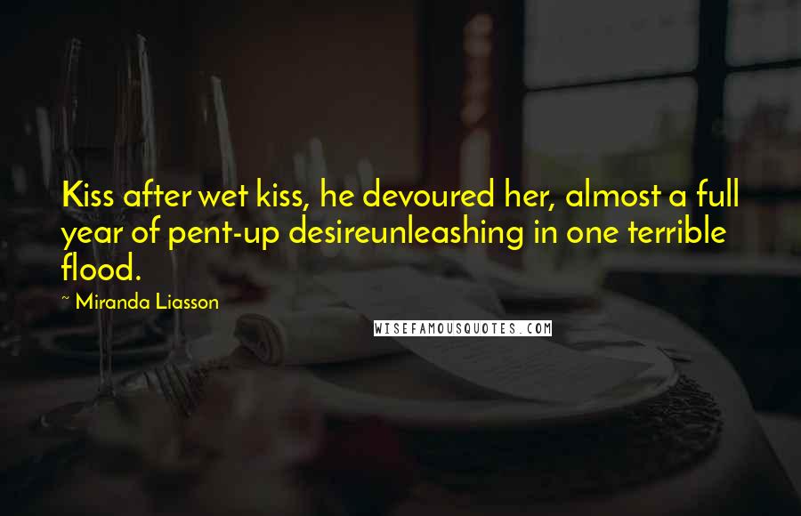 Miranda Liasson Quotes: Kiss after wet kiss, he devoured her, almost a full year of pent-up desireunleashing in one terrible flood.