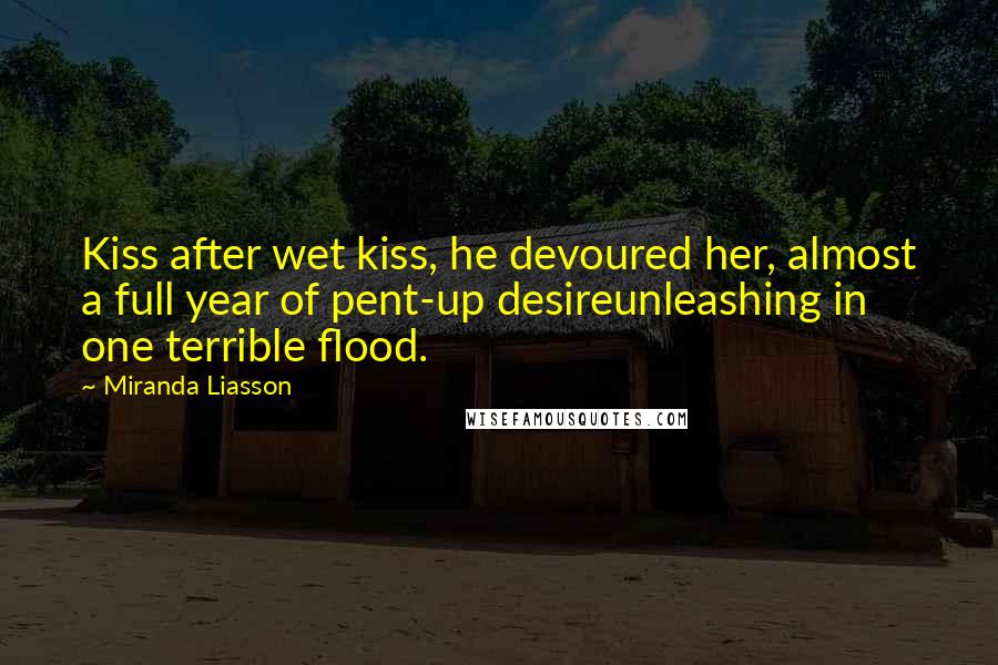 Miranda Liasson Quotes: Kiss after wet kiss, he devoured her, almost a full year of pent-up desireunleashing in one terrible flood.