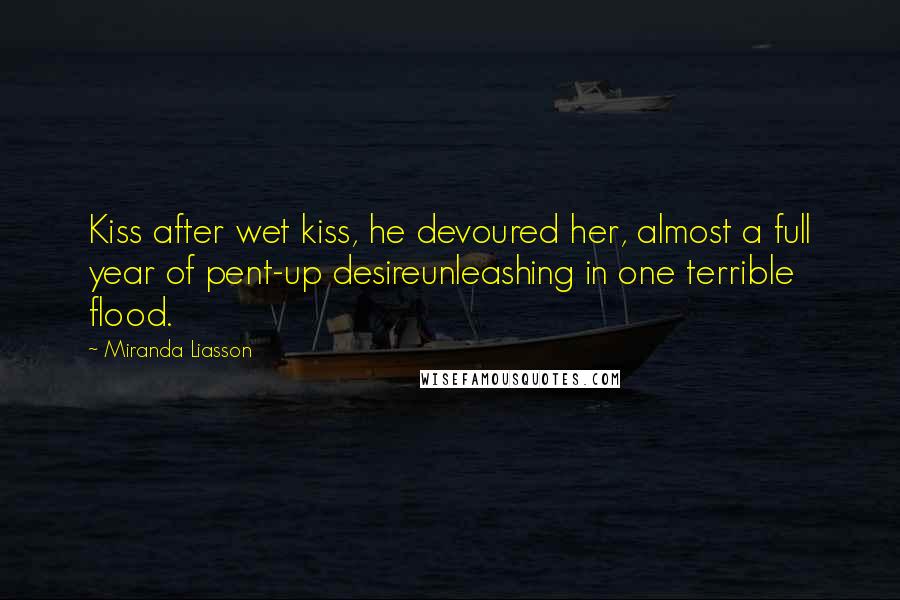 Miranda Liasson Quotes: Kiss after wet kiss, he devoured her, almost a full year of pent-up desireunleashing in one terrible flood.