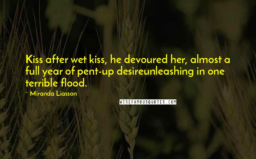 Miranda Liasson Quotes: Kiss after wet kiss, he devoured her, almost a full year of pent-up desireunleashing in one terrible flood.