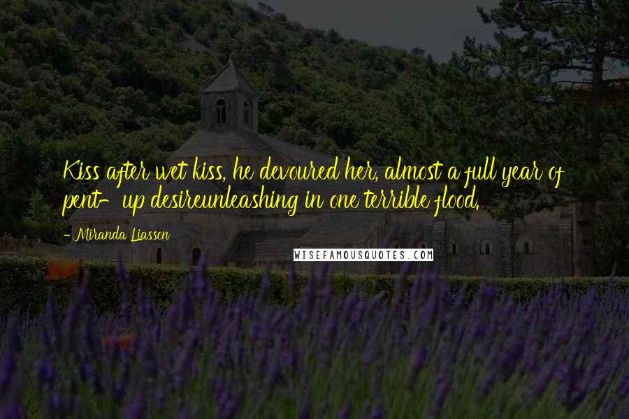 Miranda Liasson Quotes: Kiss after wet kiss, he devoured her, almost a full year of pent-up desireunleashing in one terrible flood.