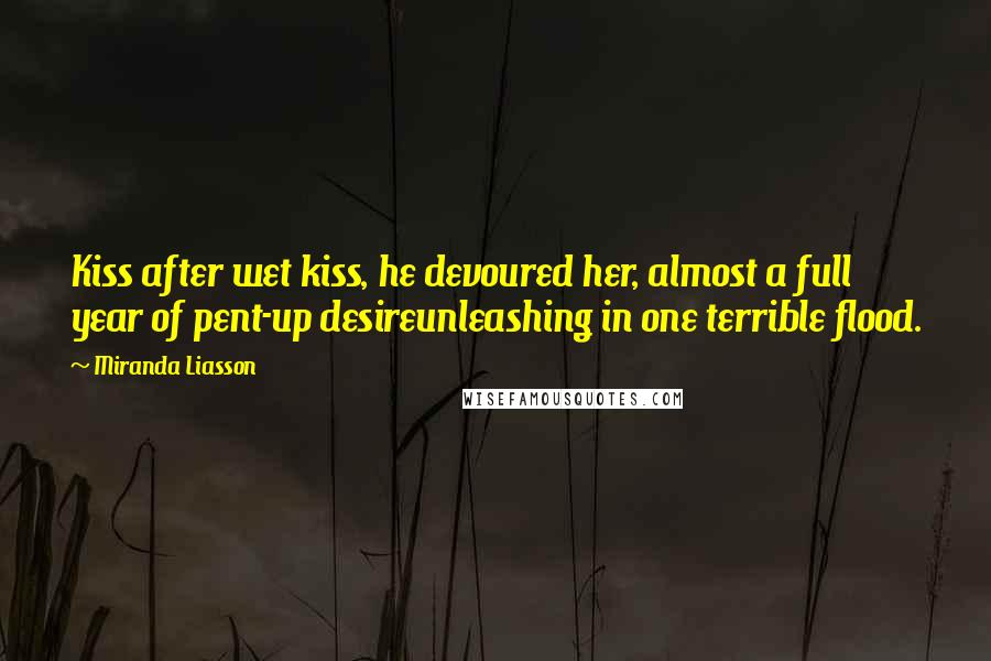 Miranda Liasson Quotes: Kiss after wet kiss, he devoured her, almost a full year of pent-up desireunleashing in one terrible flood.