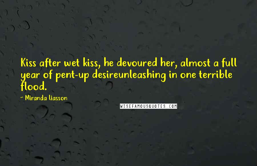 Miranda Liasson Quotes: Kiss after wet kiss, he devoured her, almost a full year of pent-up desireunleashing in one terrible flood.