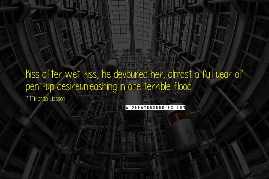 Miranda Liasson Quotes: Kiss after wet kiss, he devoured her, almost a full year of pent-up desireunleashing in one terrible flood.