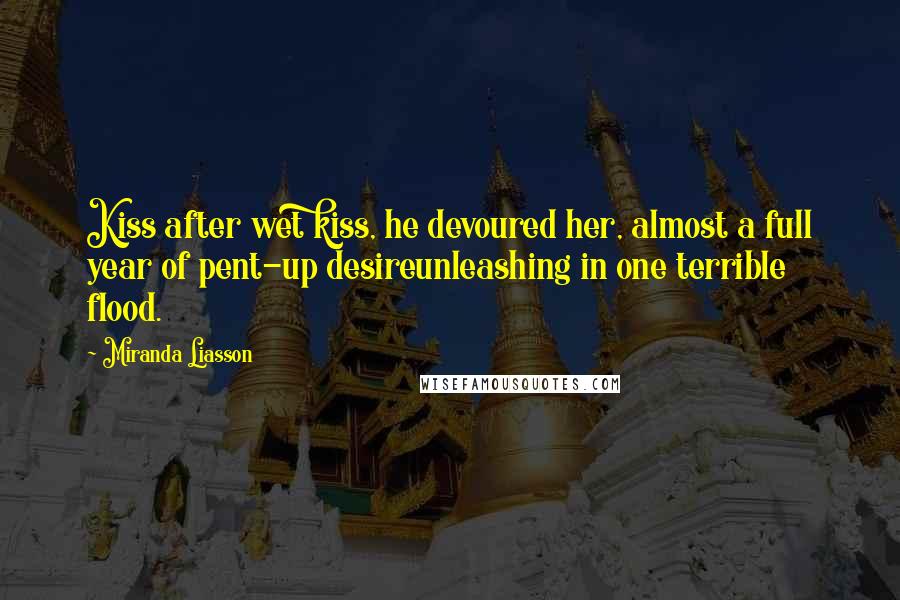 Miranda Liasson Quotes: Kiss after wet kiss, he devoured her, almost a full year of pent-up desireunleashing in one terrible flood.