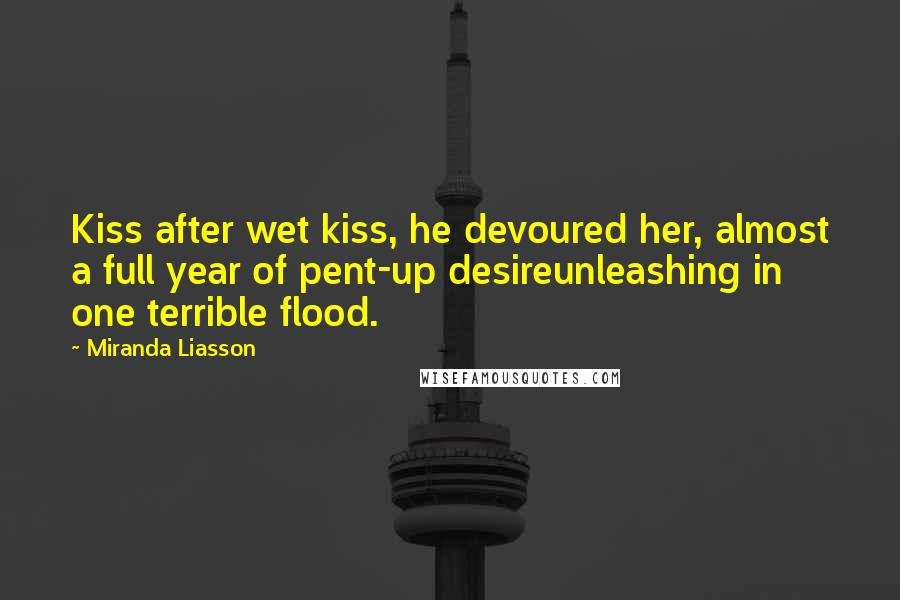 Miranda Liasson Quotes: Kiss after wet kiss, he devoured her, almost a full year of pent-up desireunleashing in one terrible flood.