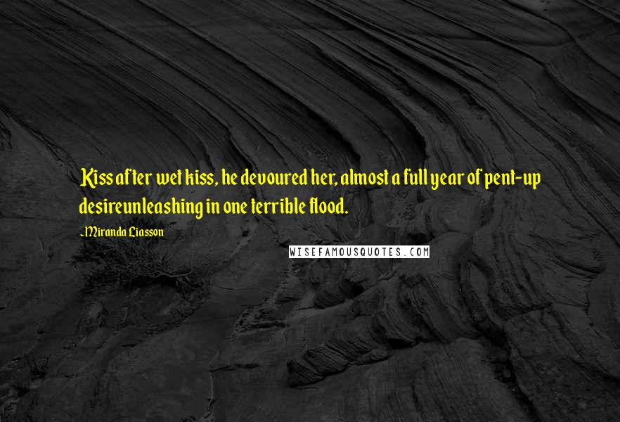 Miranda Liasson Quotes: Kiss after wet kiss, he devoured her, almost a full year of pent-up desireunleashing in one terrible flood.