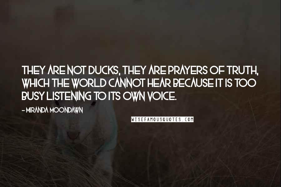 Miranda Moondawn Quotes: They are not ducks, they are prayers of Truth, which the world cannot hear because it is too busy listening to its own voice.